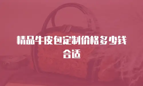 精品牛皮包定制价格多少钱合适