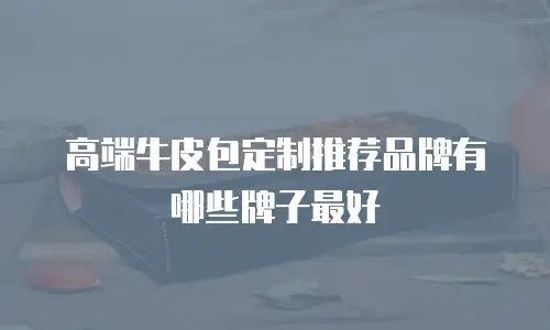 高端牛皮包定制推荐品牌有哪些牌子最好