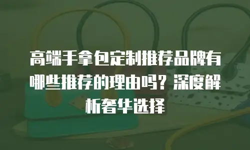 高端手拿包定制推荐品牌有哪些推荐的理由吗？深度解析奢华选择