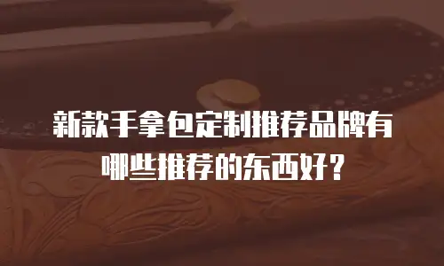 新款手拿包定制推荐品牌有哪些推荐的东西好？
