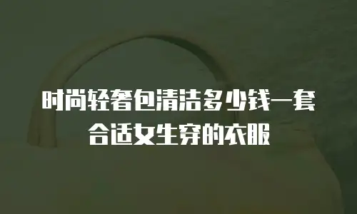 时尚轻奢包清洁多少钱一套合适女生穿的衣服