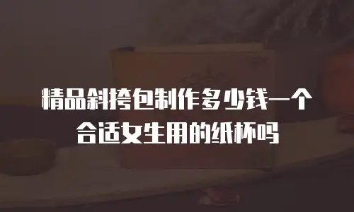 精品斜挎包制作多少钱一个合适女生用的纸杯吗