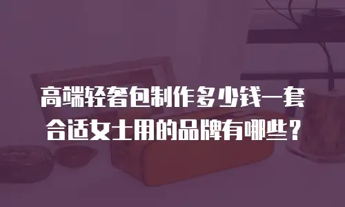 高端轻奢包制作多少钱一套合适女士用的品牌有哪些？