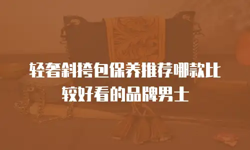 轻奢斜挎包保养推荐哪款比较好看的品牌男士