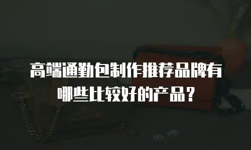 高端通勤包制作推荐品牌有哪些比较好的产品？