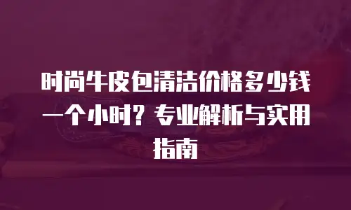 时尚牛皮包清洁价格多少钱一个小时？专业解析与实用指南