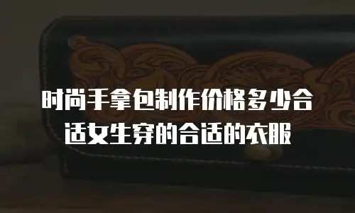 时尚手拿包制作价格多少合适女生穿的合适的衣服