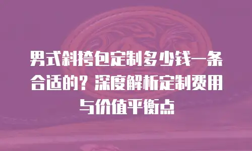 男式斜挎包定制多少钱一条合适的？深度解析定制费用与价值平衡点