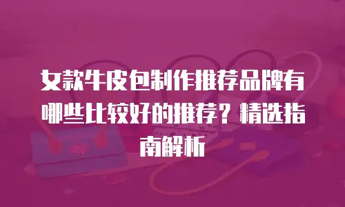 女款牛皮包制作推荐品牌有哪些比较好的推荐？精选指南解析