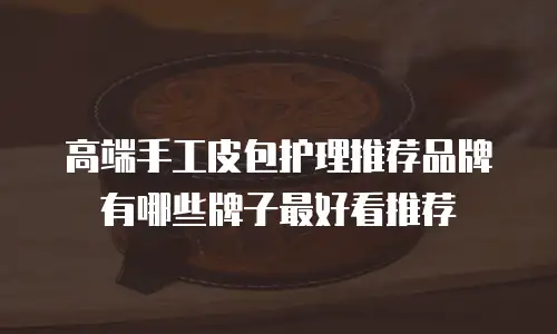 高端手工皮包护理推荐品牌有哪些牌子最好看推荐