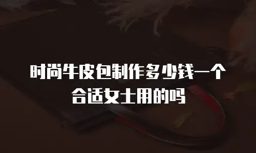 时尚牛皮包制作多少钱一个合适女士用的吗