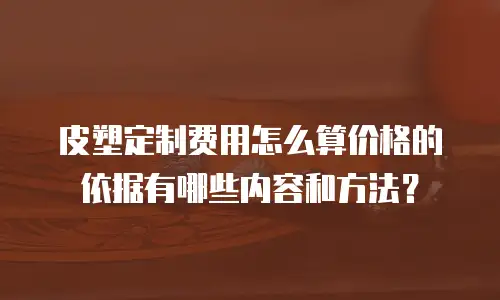 皮塑定制费用怎么算价格的依据有哪些内容和方法？