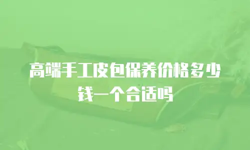 高端手工皮包保养价格多少钱一个合适吗
