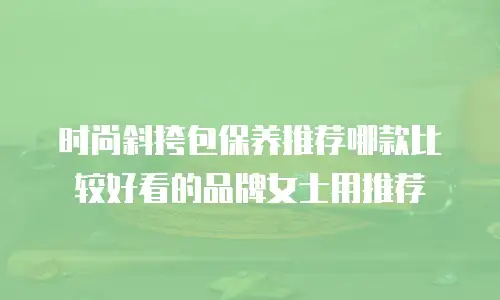 时尚斜挎包保养推荐哪款比较好看的品牌女士用推荐
