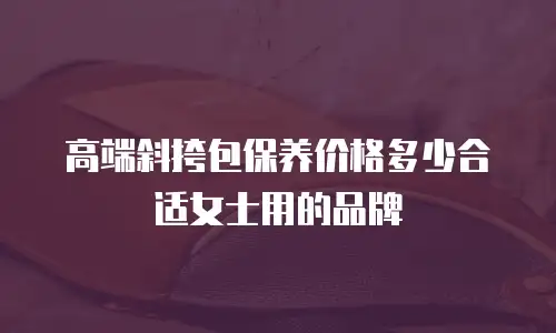高端斜挎包保养价格多少合适女士用的品牌
