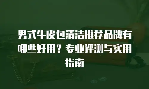 男式牛皮包清洁推荐品牌有哪些好用？专业评测与实用指南