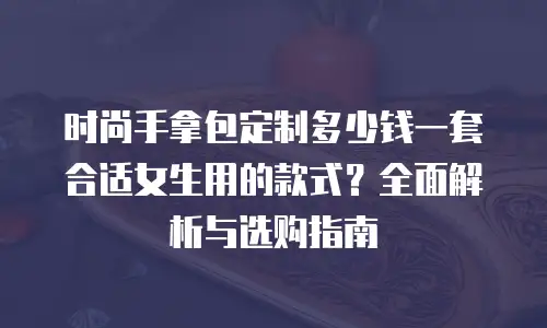 时尚手拿包定制多少钱一套合适女生用的款式？全面解析与选购指南
