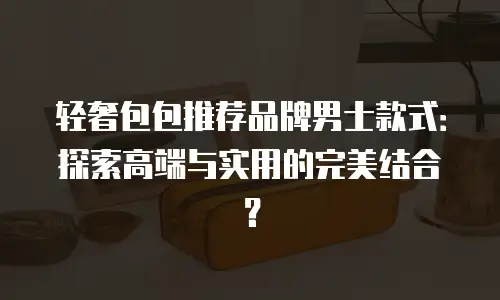 轻奢包包推荐品牌男士款式：探索高端与实用的完美结合？