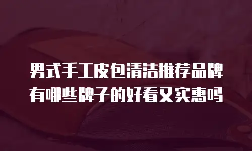 男式手工皮包清洁推荐品牌有哪些牌子的好看又实惠吗