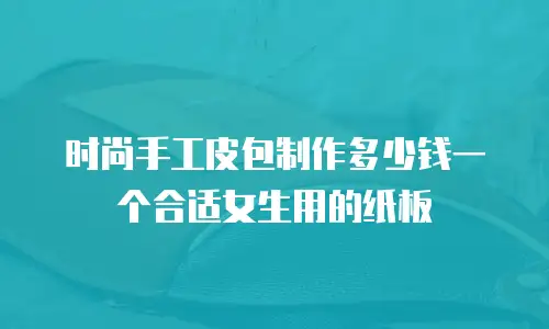 时尚手工皮包制作多少钱一个合适女生用的纸板