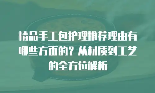 精品手工包护理推荐理由有哪些方面的？从材质到工艺的全方位解析
