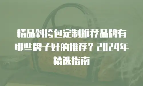 精品斜挎包定制推荐品牌有哪些牌子好的推荐？2024年精选指南