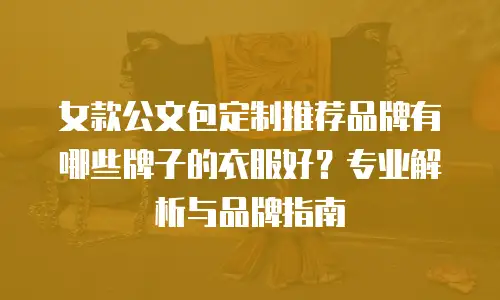 女款公文包定制推荐品牌有哪些牌子的衣服好？专业解析与品牌指南