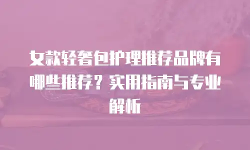 女款轻奢包护理推荐品牌有哪些推荐？实用指南与专业解析