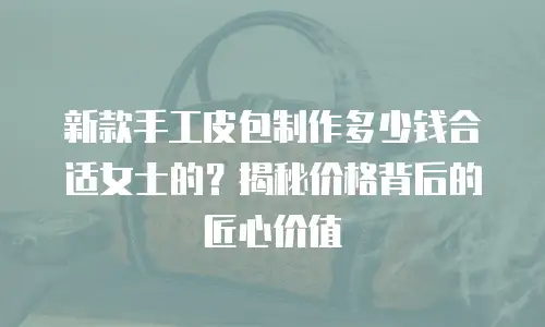 新款手工皮包制作多少钱合适女士的？揭秘价格背后的匠心价值