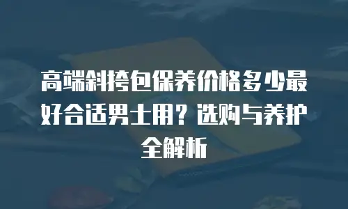 高端斜挎包保养价格多少最好合适男士用？选购与养护全解析