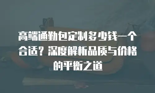 高端通勤包定制多少钱一个合适？深度解析品质与价格的平衡之道
