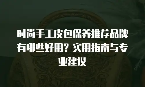 时尚手工皮包保养推荐品牌有哪些好用？实用指南与专业建议