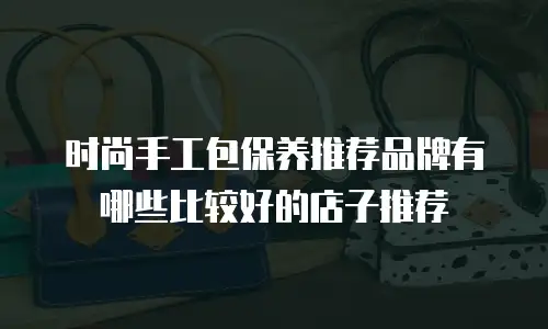 时尚手工包保养推荐品牌有哪些比较好的店子推荐