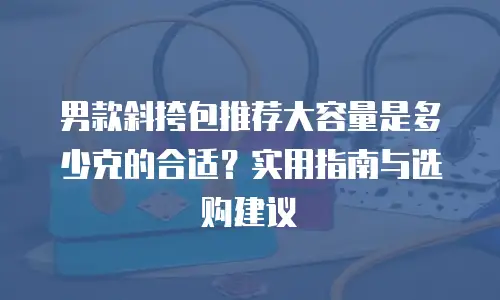 男款斜挎包推荐大容量是多少克的合适？实用指南与选购建议