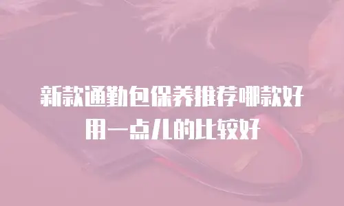 新款通勤包保养推荐哪款好用一点儿的比较好
