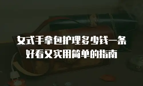女式手拿包护理多少钱一条好看又实用简单的指南