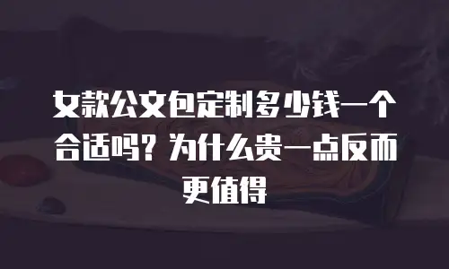 女款公文包定制多少钱一个合适吗？为什么贵一点反而更值得