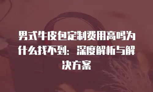 男式牛皮包定制费用高吗为什么找不到：深度解析与解决方案