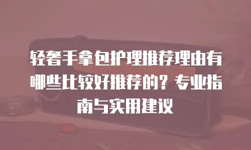 轻奢手拿包护理推荐理由有哪些比较好推荐的？专业指南与实用建议