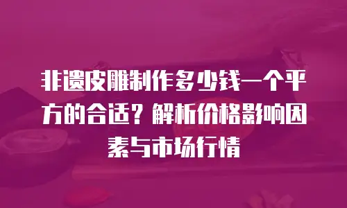 非遗皮雕制作多少钱一个平方的合适？解析价格影响因素与市场行情