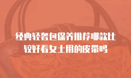 经典轻奢包保养推荐哪款比较好看女士用的皮带吗