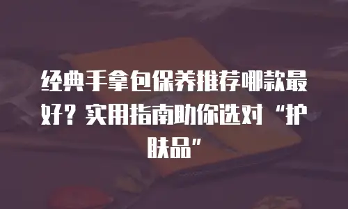 经典手拿包保养推荐哪款最好？实用指南助你选对“护肤品”