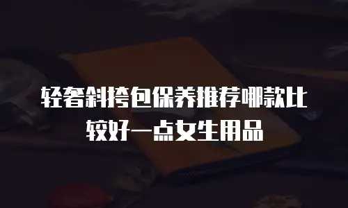轻奢斜挎包保养推荐哪款比较好一点女生用品