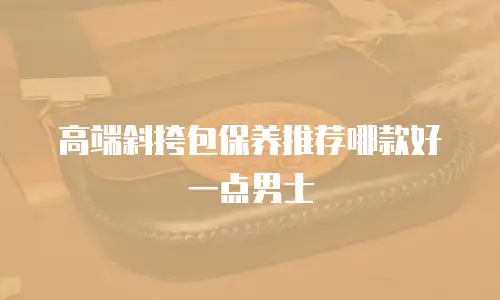 高端斜挎包保养推荐哪款好一点男士