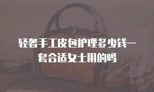 轻奢手工皮包护理多少钱一套合适女士用的吗