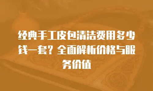 经典手工皮包清洁费用多少钱一套？全面解析价格与服务价值