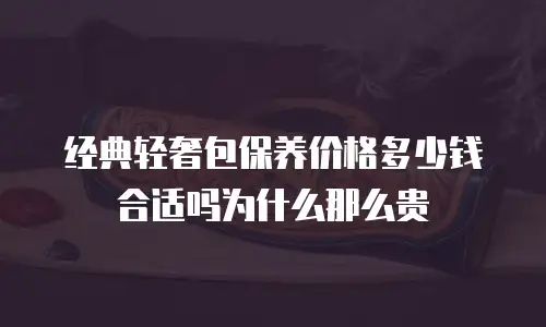 经典轻奢包保养价格多少钱合适吗为什么那么贵