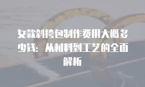 女款斜挎包制作费用大概多少钱：从材料到工艺的全面解析