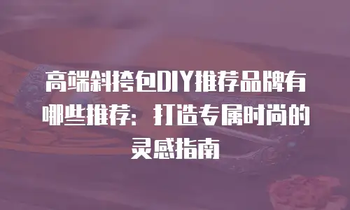 高端斜挎包DIY推荐品牌有哪些推荐：打造专属时尚的灵感指南