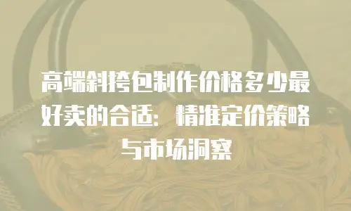 高端斜挎包制作价格多少最好卖的合适：精准定价策略与市场洞察